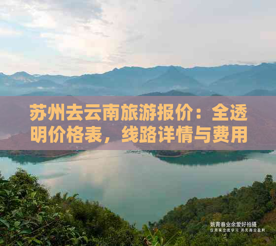 苏州去云南旅游报价：全透明价格表，线路详情与费用一览