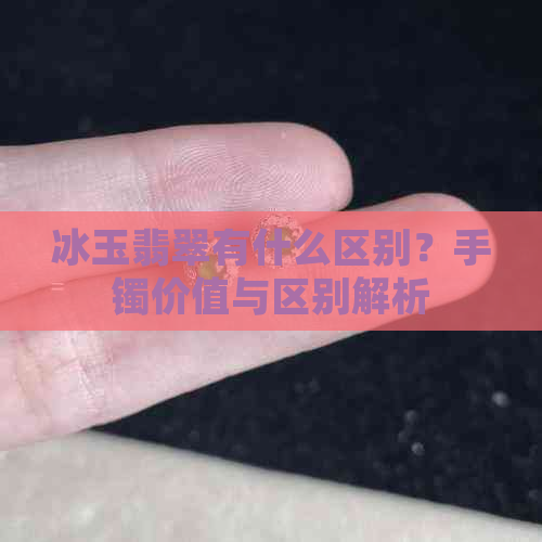 冰玉翡翠有什么区别？手镯价值与区别解析