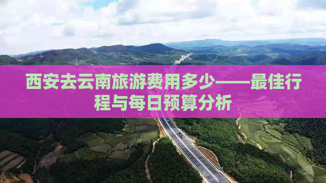 西安去云南旅游费用多少——更佳行程与每日预算分析