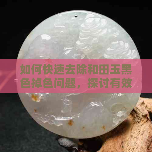 如何快速去除和田玉黑色掉色问题，探讨有效清理方法