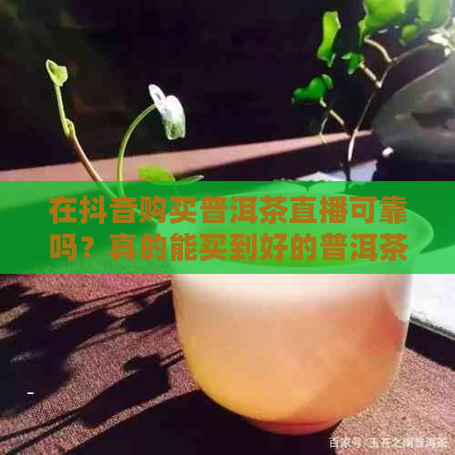 在抖音购买普洱茶直播可靠吗？真的能买到好的普洱茶吗？