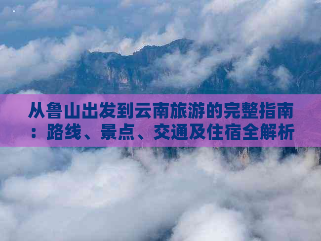 从鲁山出发到云南旅游的完整指南：路线、景点、交通及住宿全解析