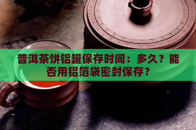 普洱茶饼铝罐保存时间：多久？能否用铝箔袋密封保存？