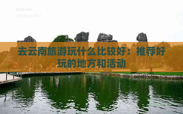 去云南旅游玩什么比较好：推荐好玩的地方和活动