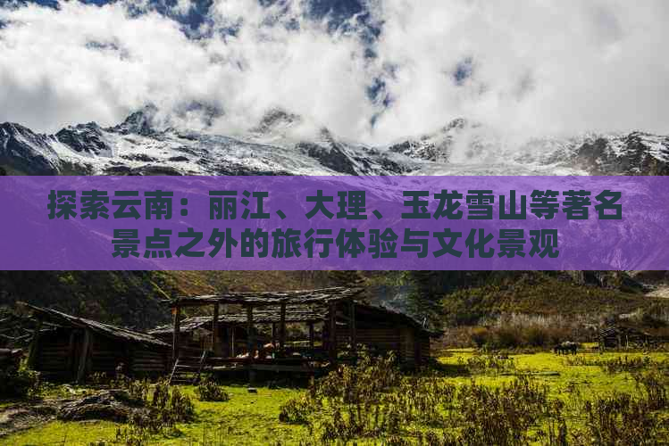 探索云南：丽江、大理、玉龙雪山等著名景点之外的旅行体验与文化景观