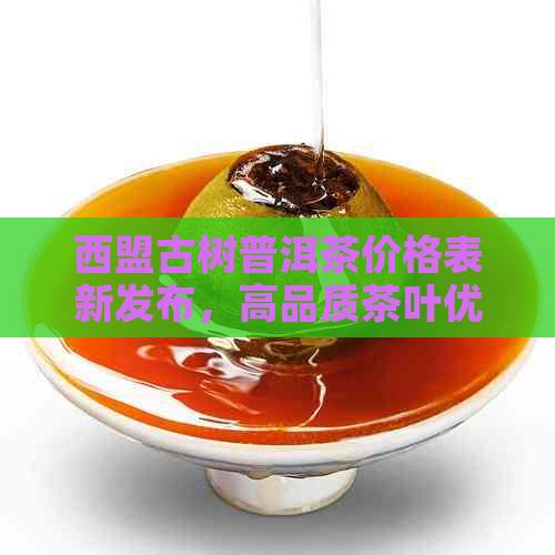 西盟古树普洱茶价格表新发布，高品质茶叶优中！