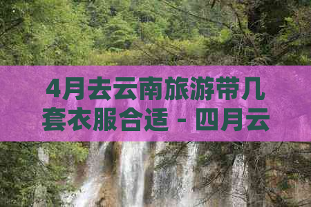 4月去云南旅游带几套衣服合适 - 四月云南旅游衣物搭配建议