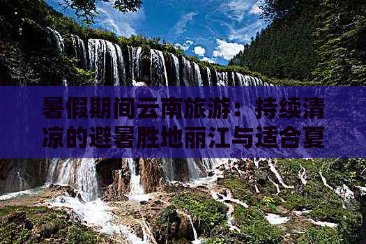 暑假期间云南旅游：持续清凉的避暑胜地丽江与适合夏天的景点推荐