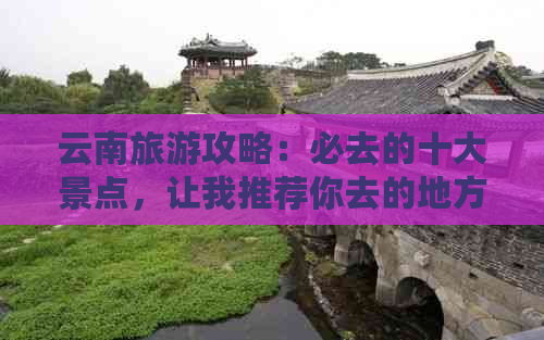 云南旅游攻略：必去的十大景点，让我推荐你去的地方