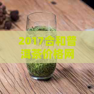 2017合和普洱茶价格网：最新价格表、珍藏版、官网评价与收藏建议