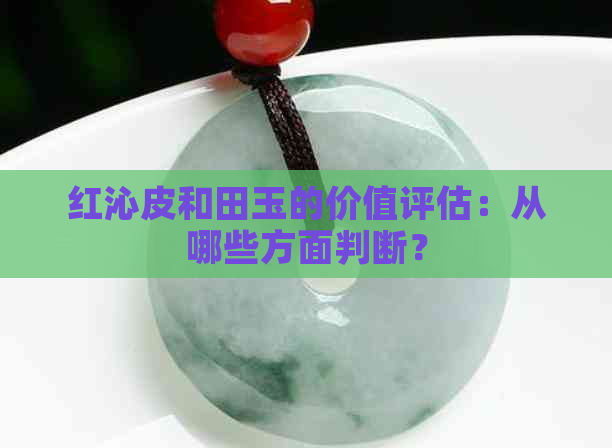 红沁皮和田玉的价值评估：从哪些方面判断？