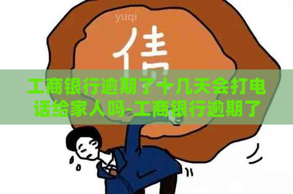 工商银行逾期了十几天会打电话给家人吗-工商银行逾期了十几天会打电话给家人吗?