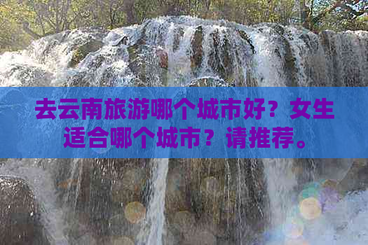 去云南旅游哪个城市好？女生适合哪个城市？请推荐。