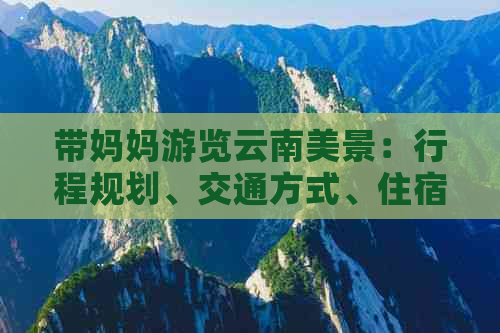 带妈妈游览云南美景：行程规划、交通方式、住宿建议和必游景点全面解析