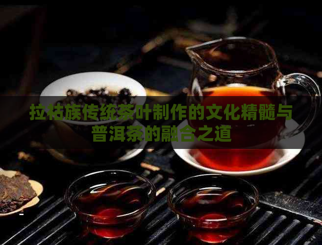 拉祜族传统茶叶制作的文化精髓与普洱茶的融合之道