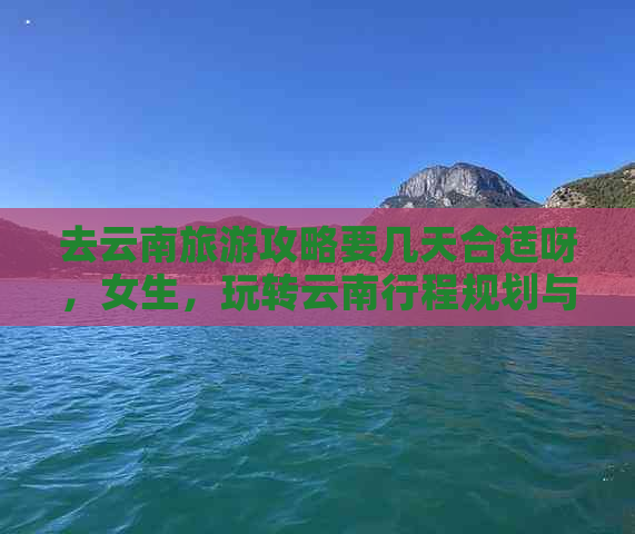 去云南旅游攻略要几天合适呀，女生，玩转云南行程规划与费用分析