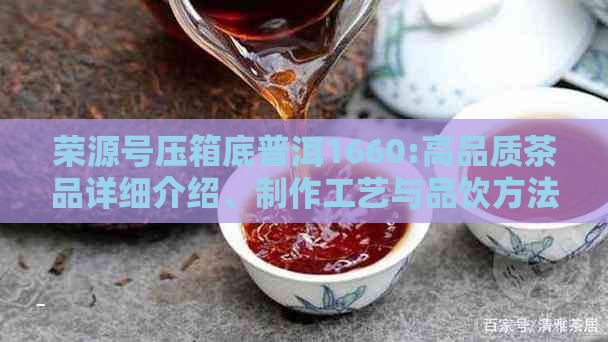 荣源号压箱底普洱1660:高品质茶品详细介绍、制作工艺与品饮方法一文解析