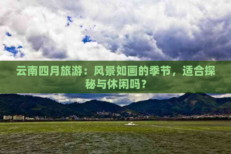 云南四月旅游：风景如画的季节，适合探秘与休闲吗？