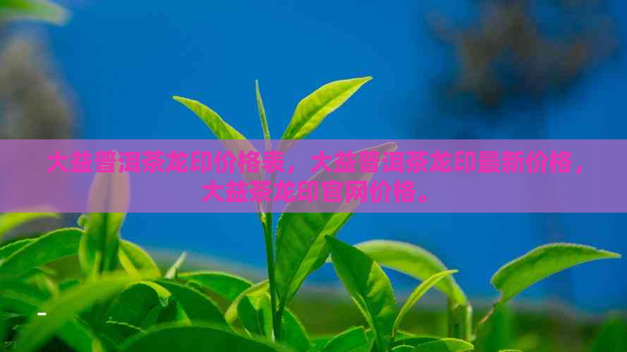 大益普洱茶龙印价格表，大益普洱茶龙印最新价格，大益茶龙印官网价格。