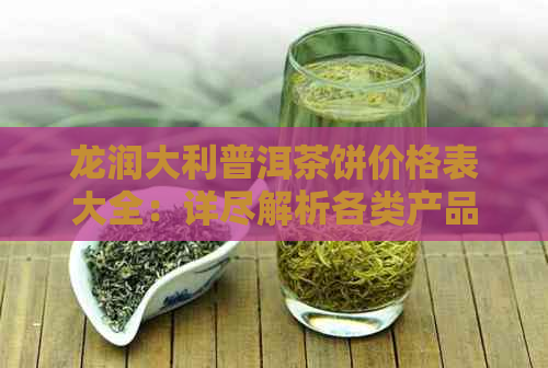 龙润大利普洱茶饼价格表大全：详尽解析各类产品及市场价