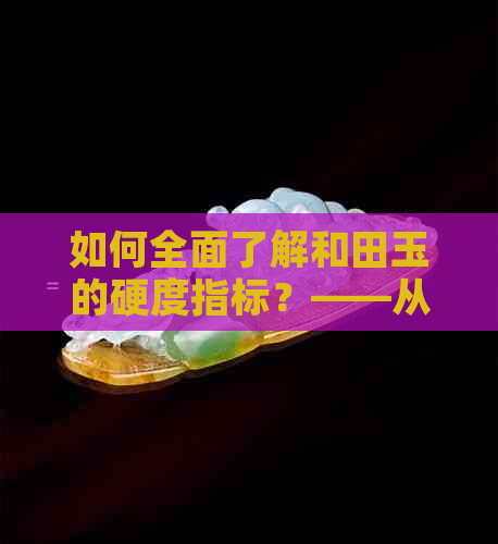 如何全面了解和田玉的硬度指标？——从不同测量方法到影响硬度的因素分析