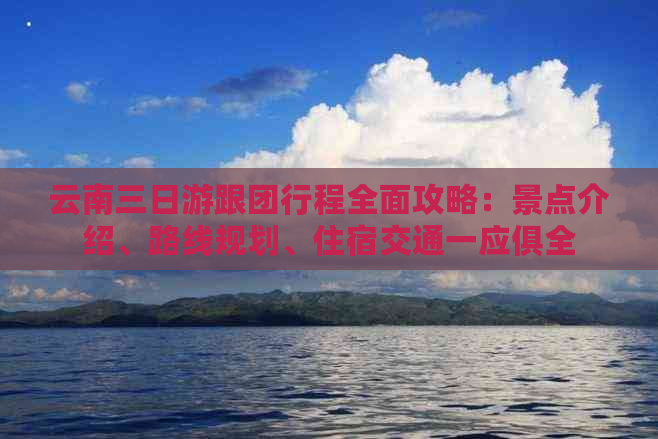 云南三日游跟团行程全面攻略：景点介绍、路线规划、住宿交通一应俱全