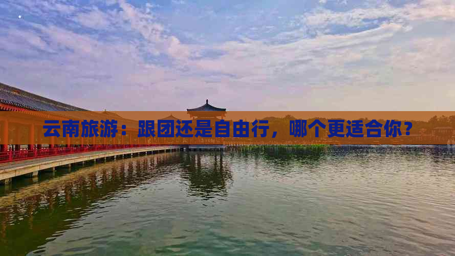 云南旅游：跟团还是自由行，哪个更适合你？