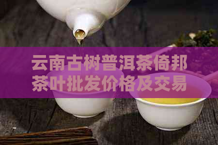 云南古树普洱茶倚邦茶叶批发价格及交易平台推荐