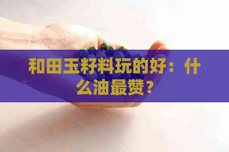 和田玉籽料玩的好：什么油最赞？