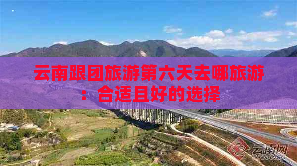 云南跟团旅游第六天去哪旅游：合适且好的选择