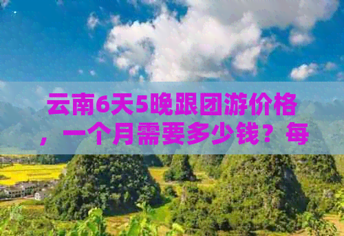 云南6天5晚跟团游价格，一个月需要多少钱？每天大概要多少？