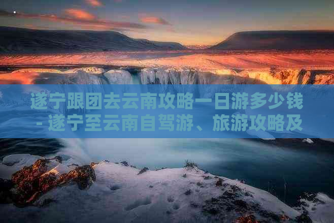 遂宁跟团去云南攻略一日游多少钱 - 遂宁至云南自驾游、旅游攻略及费用汇总