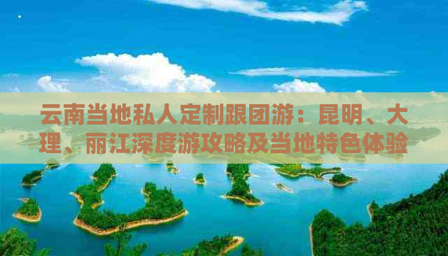 云南当地私人定制跟团游：昆明、大理、丽江深度游攻略及当地特色体验