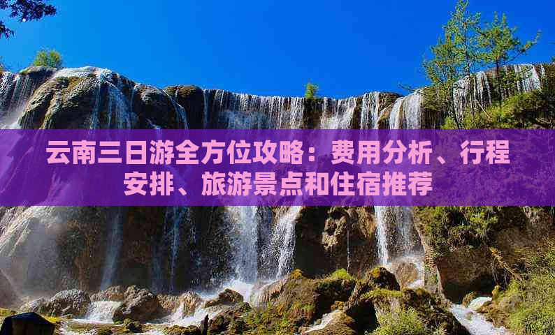 云南三日游全方位攻略：费用分析、行程安排、旅游景点和住宿推荐