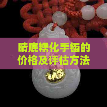 晴底糯化手镯的价格及评估方法，如何辨别真伪和保养技巧全面解析