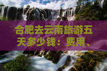 合肥去云南旅游五天多少钱：费用、交通及攻略全解析