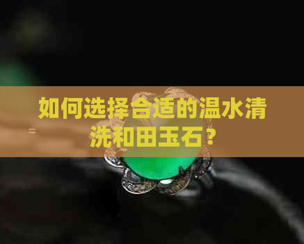 如何选择合适的温水清洗和田玉石？