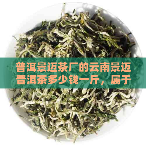 普洱景迈茶厂的云南景迈普洱茶多少钱一斤，属于哪个茶区？