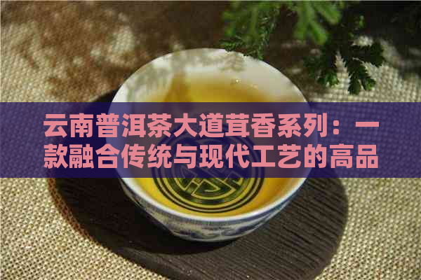 云南普洱茶大道茸香系列：一款融合传统与现代工艺的高品质茶叶