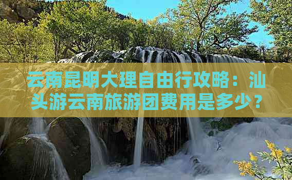 云南昆明大理自由行攻略：汕头游云南旅游团费用是多少？