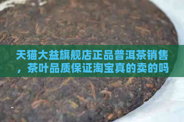 天猫大益旗舰店正品普洱茶销售，茶叶品质保证淘宝真的卖的吗？