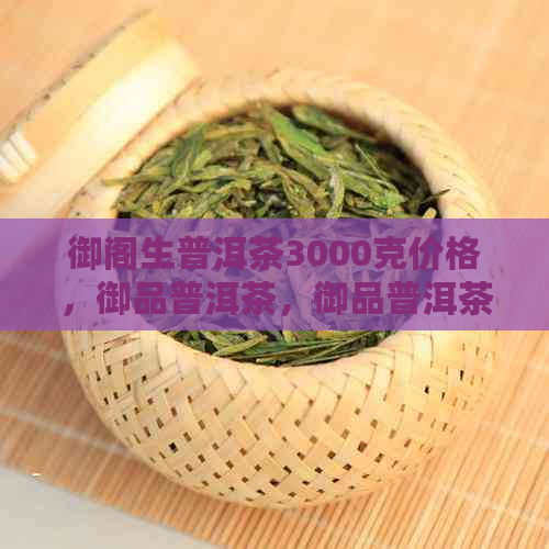 御阁生普洱茶3000克价格，御品普洱茶，御品普洱茶3000克价格