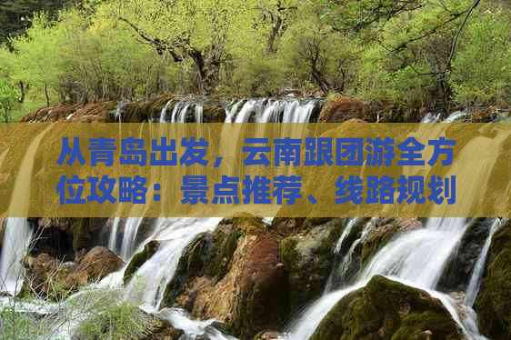 从青岛出发，云南跟团游全方位攻略：景点推荐、线路规划、住宿及美食全解析