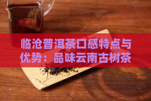 临沧普洱茶口感特点与优势：品味云南古树茶的醇厚与陈香