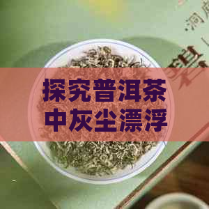 探究普洱茶中灰尘漂浮现象：原因、解决方法与冲泡技巧