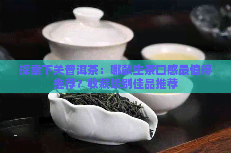 探索下关普洱茶：哪款生茶口感最值得推荐？收藏级别佳品推荐