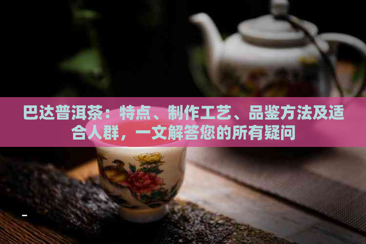 巴达普洱茶：特点、制作工艺、品鉴方法及适合人群，一文解答您的所有疑问