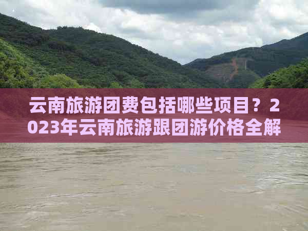 云南旅游团费包括哪些项目？2023年云南旅游跟团游价格全解