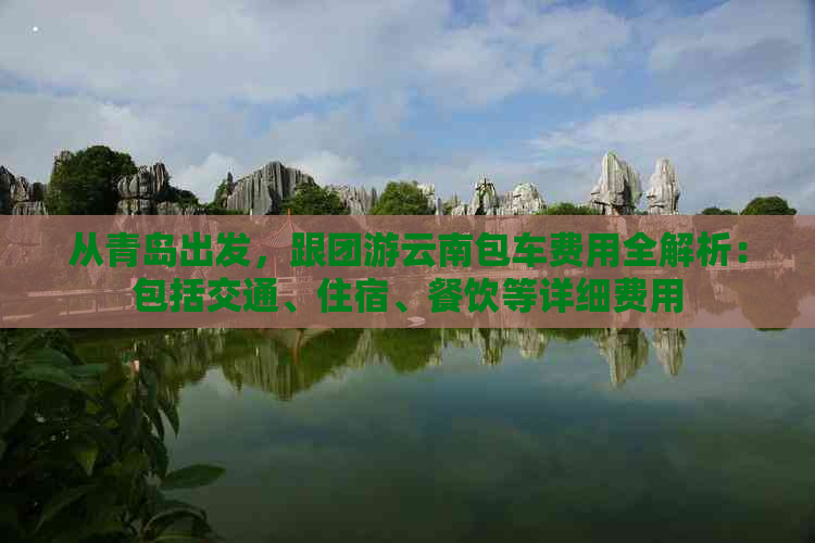 从青岛出发，跟团游云南包车费用全解析：包括交通、住宿、餐饮等详细费用