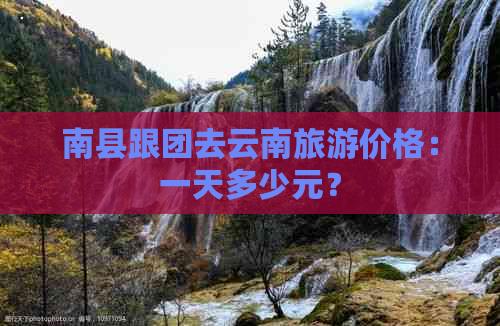 南县跟团去云南旅游价格：一天多少元？